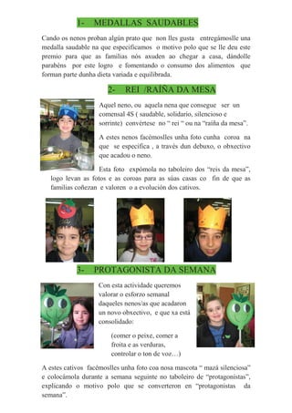 1- MEDALLAS SAUDABLES
Cando os nenos proban algún prato que non lles gusta entregámoslle una
medalla saudable na que especificamos o motivo polo que se lle deu este
premio para que as familias nós axuden ao chegar a casa, dándolle
parabéns por este logro e fomentando o consumo dos alimentos que
forman parte dunha dieta variada e equilibrada.
2- REI /RAÍÑA DA MESA
Aquel neno, ou aquela nena que consegue ser un
comensal 4S ( saudable, solidario, silencioso e
sorrinte) convértese no “ rei “ ou na “raíña da mesa”.
A estes nenos facémoslles unha foto cunha coroa na
que se especifica , a través dun debuxo, o obxectivo
que acadou o neno.
Esta foto expómola no taboleiro dos “reis da mesa”,
logo levan as fotos e as coroas para as súas casas co fin de que as
familias coñezan e valoren o a evolución dos cativos.
3- PROTAGONISTA DA SEMANA
Con esta actividade queremos
valorar o esforzo semanal
daqueles nenos/as que acadaron
un novo obxectivo, e que xa está
consolidado:
(comer o peixe, comer a
froita e as verduras,
controlar o ton de voz…)
A estes cativos facémoslles unha foto coa nosa mascota “ mazá silenciosa”
e colocámola durante a semana seguinte no taboleiro de “protagonistas”,
explicando o motivo polo que se converteron en “protagonistas da
semana”.
 