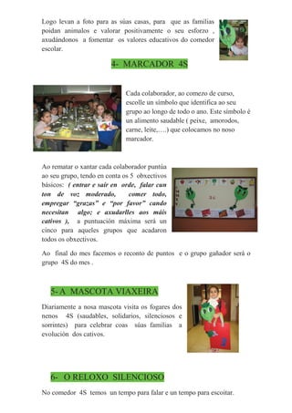 Logo levan a foto para as súas casas, para que as familias
poidan animalos e valorar positivamente o seu esforzo ,
axudándonos a fomentar os valores educativos do comedor
escolar.
4- MARCADOR 4S
Cada colaborador, ao comezo de curso,
escolle un símbolo que identifica ao seu
grupo ao longo de todo o ano. Este símbolo é
un alimento saudable ( peixe, amorodos,
carne, leite,….) que colocamos no noso
marcador.
Ao rematar o xantar cada colaborador puntúa
ao seu grupo, tendo en conta os 5 obxectivos
básicos: ( entrar e saír en orde, falar cun
ton de voz moderado, comer todo,
empregar “grazas” e “por favor” cando
necesitan algo; e axudarlles aos máis
cativos ), a puntuación máxima será un
cinco para aqueles grupos que acadaron
todos os obxectivos.
Ao final do mes facemos o reconto de puntos e o grupo gañador será o
grupo 4S do mes .
5- A MASCOTA VIAXEIRA
Diariamente a nosa mascota visita os fogares dos
nenos 4S (saudables, solidarios, silenciosos e
sorrintes) para celebrar coas súas familias a
evolución dos cativos.
6- O RELOXO SILENCIOSO
No comedor 4S temos un tempo para falar e un tempo para escoitar.
 