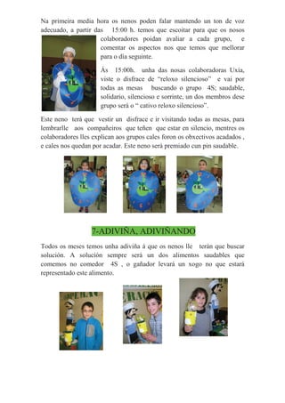 Na primeira media hora os nenos poden falar mantendo un ton de voz
adecuado, a partir das 15:00 h. temos que escoitar para que os nosos
colaboradores poidan avaliar a cada grupo, e
comentar os aspectos nos que temos que mellorar
para o día seguinte.
Ás 15:00h. unha das nosas colaboradoras Uxía,
viste o disfrace de “reloxo silencioso” e vai por
todas as mesas buscando o grupo 4S; saudable,
solidario, silencioso e sorrinte, un dos membros dese
grupo será o “ cativo reloxo silencioso”.
Este neno terá que vestir un disfrace e ir visitando todas as mesas, para
lembrarlle aos compañeiros que teñen que estar en silencio, mentres os
colaboradores lles explican aos grupos cales foron os obxectivos acadados ,
e cales nos quedan por acadar. Este neno será premiado cun pin saudable.
7-ADIVIÑA, ADIVIÑANDO
Todos os meses temos unha adiviña á que os nenos lle terán que buscar
solución. A solución sempre será un dos alimentos saudables que
comemos no comedor 4S , o gañador levará un xogo no que estará
representado este alimento.
 