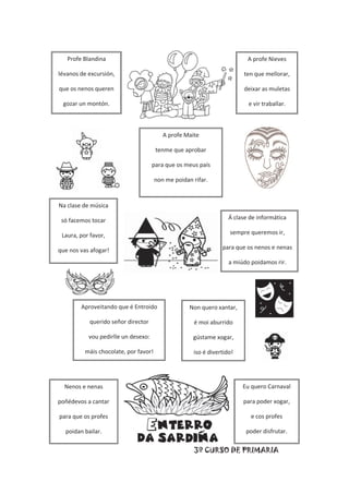 3º CURSO DE PRIMARIA
Aproveitando que é Entroido
querido señor director
vou pedirlle un desexo:
máis chocolate, por favor!
Non quero xantar,
é moi aburrido
gústame xogar,
iso é divertido!
A profe Nieves
ten que mellorar,
deixar as muletas
e vir traballar.
Na clase de música
só facemos tocar
Laura, por favor,
que nos vas afogar!
A profe Maite
tenme que aprobar
para que os meus país
non me poidan rifar.
Profe Blandina
lévanos de excursión,
que os nenos queren
gozar un montón.
Á clase de informática
sempre queremos ir,
para que os nenos e nenas
a miúdo poidamos rir.
Eu quero Carnaval
para poder xogar,
e cos profes
poder disfrutar.
Nenos e nenas
poñédevos a cantar
para que os profes
poidan bailar.
 
