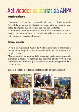 Nos meses de decembro e maio celebráronse no colexio mercadi-
ños solidarios de portas abertas con exposición de variados pro-
dutos de artesáns que fixeron as delicias dos visitantes.
A finalidade desta actividade é a de ofrecer xornadas de convi-
vencia entre os membros da comunidade educativa e recadar do-
nativos para o banco de alimentos.
O éxito da Operación Quilo de Nadal animounos a prolongar a
iniciativa ao longo do curso e creamos un banco de alimentos no
propio centro.
Moitas familias da comunidade educativa participan entregando
alimentos e roupa. As familias que solicitan axuda reciben lotes
periódicos dos produtos que necesitan, segundo a dispoñibilidade
do momento.
 