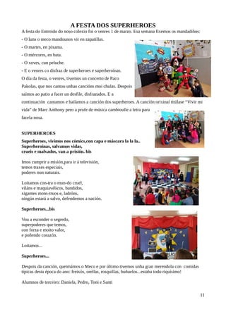A FESTA DOS SUPERHEROES
A festa do Entroido do noso colexio foi o venres 1 de marzo. Esa semana fixemos os mandadiños:
- O luns o meco mandounos vir en zapatillas.
- O martes, en pixama.
- O mércores, en bata.
- O xoves, cun peluche.
- E o venres co disfraz de superheroes e superheroínas.
O día da festa, o venres, tivemos un concerto de Paco
Pakolas, que nos cantou unhas cancións moi chulas. Despois
saímos ao patio a facer un desfile, disfrazados. E a
continuación cantamos e bailamos a canción dos superheroes. A canción orixinal titúlase “Vivir mi
vida” de Marc Anthony pero a profe de música cambioulle a letra para
facela nosa.
SUPERHEROES
Superheroes, vivimos nos cómics,con capa e máscara la la la..
Superheroínas, salvamos vidas,
crueis e malvados, van a prisión. bis
Imos cumprir a misión,para ir á televisión,
temos traxes especiais,
poderes non naturais.
Loitamos con-tra o mun-do cruel,
viláns e maquiavélicos, bandidos,
xigantes mons-truos e, ladróns,
ningún estará a salvo, defendemos a nación.
Superheroes...bis
Vou a esconder o segredo,
superpoderes que temos,
con forza e moito valor,
e poñendo corazón.
Loitamos...
Superheroes...
Despois da canción, queimámos o Meco e por último tivemos unha gran merendola con comidas
típicas desta época do ano: freixós, orellas, rosquillas, buñuelos...estaba todo riquísimo!
Alumnos de terceiro: Daniela, Pedro, Toni e Santi
11
 