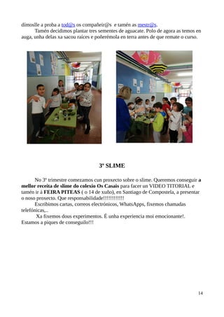 dímoslle a proba a tod@s os compañeir@s e tamén as mestr@s.
Tamén decidimos plantar tres sementes de aguacate. Polo de agora as temos en
auga, unha delas xa sacou raíces e poñerémola en terra antes de que remate o curso.
3º SLIME
No 3º trimestre comezamos cun proxecto sobre o slime. Queremos conseguir a
mellor receita de slime do colexio Os Casais para facer un VIDEO TITORIAL e
tamén ir á FEIRA PITEAS ( o 14 de xuño), en Santiago de Compostela, a presentar
o noso proxecto. Que responsabilidade!!!!!!!!!!!!
Escribimos cartas, correos electrónicos, WhatsApps, fixemos chamadas
telefónicas,..
Xa fixemos dous experimentos. É unha experiencia moi emocionante!.
Estamos a piques de conseguilo!!!
14
 