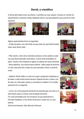 David, o científico
O 26 de abril deste curso veu David, o científico ao noso colexio. Fíxonos un montón de
experimentos e dixemos moitas hipóteses sobre o que pensabamos que ocorría en cada
situación.
Algúns experimentos foron os seguintes:
- A bóla de plama: era unha bóla na que cada vez que David tocaba
saían raios dentro dela.
- Pelo crecho: unha nena voluntaria subiuse a unha cadeira e cada
vez que David acercaba unha barra, á nena se lle levantaban os
pelos. Tamén o fixo frotando un globo na cabeza de varios nenos/as.
- Barra eléctrica: coa mesma barra anterior colleu papel de aluminio
e o fixo voar polo aire e cada vez que acercaba a barra o aluminio
subía.
- Xelatina: David colleu un vaso con auga e preguntou hipóteses se
lle daba a volta enriba dunha alumna. Despois lle deu a volta e non
lle caeu nin unha gota, porque a converteu en xelatina. Foi incrible,
porque foi en un segundo.
- Lume: con unha pequena bombona de camping gas con lume e un
tubo David soprou e fíxose unha lumeada tremenda.
Foi unha actividade quer nos encantou na que aprendimos a
formular hipóteses, e nos dimos conta que a veces non é o que
parece.
Alumnos de terceiro: Ada, Manuel e Samuel.
23
 