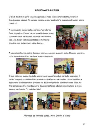 MOUREHAMED QUECHUA
O día 5 de abril do 2019 veu unha persoa ao noso colexio chamada Mourehamed
Quechua coa súa nai. Ao comezo chegou co seu “paztinete” e nos quixo atropelar, foi moi
divertido!
A continuación cantámoslle a canción “Móvete” de
Paco Nogueiras. Fomos para a nosa biblioteca e nos
contou historias de árbores, sobre os seus irmáns,
tíos...etc. Foron historias contadas de forma moi
divertida, nos facía mover, saltar, berrar...
A súa nai recitounos algúns dos seus poemas, que nos gustaron moito. Despois subiron a
unha nena de infantil ao paztinete e nos rimos moito.
O que máis nos gustou foi darlle a sorpresa a Mourehamed de cantarlle a canción. E
tamén nos gustou cando saíron os nosos compañeiros a axudarlle a contar historias. A
algún neno o disfrazaron de princesa e a dous compañeiros os fixeron darse bicos. Ao
final para despedirse mandou saír a dous compañeiros a bailar unha muiñeira e el nos
tocou a pandeireta. Foi moi divertido!!
Alumnos de terceiro curso: Inés, Daniel e Mario
24
 