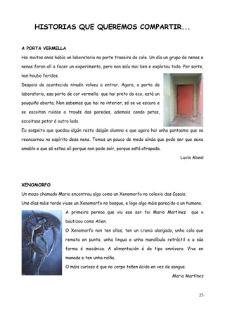 HISTORIAS QUE QUEREMOS COMPARTIR...
A PORTA VERMELLA
Hai moitos anos había un laboratorio na parte traseira do cole. Un día un grupo de nenos e
nenas foron alí a facer un experimento, pero non saíu moi ben e explotou todo. Por sorte,
non houbo feridos.
Despois do acontecido ninuén volveu a entrar. Agora, a porta do
laboratorio, esa porta de cor vermella que hai preto do eco, está un
pouquiño aberta. Non sabemos que hai no interior, só se ve escuro e
se escoitan ruídos a través das paredes, ademais cando petas,
escoitase petar ó outro lado.
Eu sospeito que quedou algún resto dalgún alumno e que agora hai unha pantasma que se
reencarnou no espírito dese neno. Temos un pouco de medo aínda que pode ser que sexa
amable e que só estea alí porque non pode saír, porque está atrapada.
Lucía Abeal
XENOMORFO
Un mozo chamado Mario encontrou algo como un Xenomorfo no colexio dos Casais.
Uns días máis tarde viuse un Xenomorfo no bosque, e logo algo máis parecido a un humano.
A primeira persoa que viu ese ser foi Mario Martínez que o
bautizou como Alien.
O Xenomorfo non ten ollos, ten un cranio alargado, unha cola que
remata en punta, unha lingua e unha mandíbula retráctil e a súa
forma é mecánica. A alimentación é de tipo omnívoro. Vive en
manada e ten unha raíña.
O máis curioso é que no corpo teñen ácido en vez de sangue.
Mario Martínez
25
 