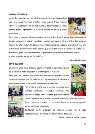 ANTÓN CORTIZAS
Antón Cortizas é un escritor de literatura infantil en lingua galega
que veu o xoves 2 de maio a visitar o noso colexio. O que fixemos
con el foi un obradoiro no que nos ensinou a facer cousas con latas,
botóns, tapas,... aprendemos a facer un subiote, un chifre e unhas
castañolas.
Para facer o subiote collemos un anaco de lata e dobrámola 3 veces, logo fixémoslle un
burato pequeno e ó soprar escóitase o cantar dun paxaro. Para o chifre dobramos un
cachiño de lata ó redor dun taco de madeira (deixamos unha esquina sen dobrar), logo con
outro anaco de lata envolvemos o cachiño que queda sen dobrar e xa temos o chifre listo.
Finalmente, para facer as castañolas só precisamos dous anacos de madeira e cinta.
A min o que máis me gustou foi o chifre.
Helena Mandaradoni
RETO CLUSTER
Un día veu unha chica chamada Laura e díxonos se seríamos capaces
de afrontar un reto: organizar os clusters para todo o cole.
Pero, que é un cluster? Se o traducimos literalmente significa racimo,
conxunto ou grupo que fai referencia a agrupamentos de alumnos e
alumnas que comparte intereses e reúnense con expertos.
Nun principio os clusters propostos eran nove: cine,
inventos, xardinería, fotografía, cerámica... Ata
escoller os catro finais tivemos que facer moitas
cousas: organizar as votacións, preparar o material, falar cós expertos,
facer chamadas e enviar correos electrónicos ou pensar un agasallo
para a xente que nos axudou.
Gustounos moito organizar os clusters porque foi a nosa
responsabilidade e tivemos que tomar moitas decisións.
Daniel Casdelo e Adrian Dopazo
26
 