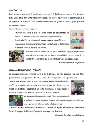 COOPERATIVO
Como son os grupos cando traballamos en cooperativo? Están compostos por tres persoas,
cada unha delas ten unha responsabilidade, un cargo: secretario/a, coordinador/a e
encargado/a de material. Cada trimestre cambiamos de grupo, e en cada grupo pasamos
por todos os cargos.
As funcións de cada un deles son:
 Secretario/a: vixía o nivel de ruído, cubre os documentos do
equipo, recórdalles as tarefas pendentes ós compañeiros,...
 Coordinador/a: é o portavoz do equipo, resolve os conflitos,...
 Encargado/a de material: pregunta ós compañeiros se teñen algo
na axenda, collen o material do equipo...
Gústanos moito traballar así porque a través dos equipos cooperativos
aprendemos a respectar ós nosos compañeiros, a non discutir, a
compartir os obxectos ou a que non faga todo unha soa persoa.
Ainhoa Negreira e Hugo Marín
AMAAPADRIÑAMENTOS LECTORES
Os amaapadriñamentos lectores foron o día 3 de maio. Os máis pequenos do cole tiñan
que escoller a unha persoa de 4º, 5º ou 6º de educación primaria para que lles lera.
Cada un dos maiores leulle a un ou dous nenos dende educación infantil
ata 3º de primaria. Unha vez que soubemos a quen lle tiñamos que ler,
fomos á biblioteca e escollemos un conto e un lugar, no lugar escollido
puxemos un cartel cun debuxo e cun número distinto cada un.
Os amaapadriñamentos lectores fanse para compartir
a lectura, para que os nenos e nenas máis pequenos aprendan a ler con
nós e para desfrutar da lectura todos xuntos.
Gustounos moito a experiencia, divertímonos un montón. Algúns dos libros que escollemos
foron: O segredo de Flora ou Os animais salvaxes (dos Bolechas).
Alejandra González e Antía Riveiro
27
 