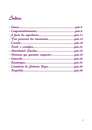 Índice:
- Limiar.............................................................................páx.4
- Compartindomomentos.....................................................páx.9
- A festa dos superheroes.................................................páx.11
- Tres proxectos ben interesantes....................................páx.12
- Creando..........................................................................páx.16
- David, o científico........................................................páx.23
- Mourehamed Quechua...................................................páx.24
- Historias que queremos compartir................................páx.25
- Limericks.......................................................................páx.28
- Pasatempos...................................................................páx.32
- Consultorio da Señorita Pepis....................................páx.34
- Despedida......................................................................páx.38
3
 