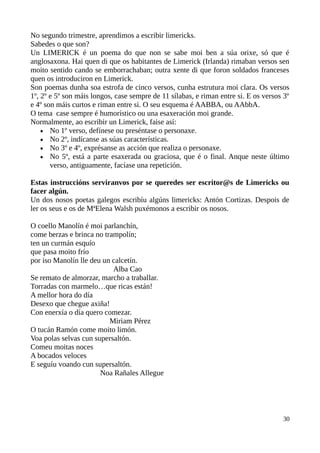 No segundo trimestre, aprendimos a escribir limericks.
Sabedes o que son?
Un LIMERICK é un poema do que non se sabe moi ben a súa orixe, só que é
anglosaxona. Hai quen di que os habitantes de Limerick (Irlanda) rimaban versos sen
moito sentido cando se emborrachaban; outra xente di que foron soldados franceses
quen os introduciron en Limerick.
Son poemas dunha soa estrofa de cinco versos, cunha estrutura moi clara. Os versos
1º, 2º e 5º son máis longos, case sempre de 11 sílabas, e riman entre si. E os versos 3º
e 4º son máis curtos e riman entre si. O seu esquema é AABBA, ou AAbbA.
O tema case sempre é humorístico ou una esaxeración moi grande.
Normalmente, ao escribir un Limerick, faise así:
 No 1º verso, defínese ou preséntase o personaxe.
 No 2º, indícanse as súas características.
 No 3º e 4º, exprésanse as acción que realiza o personaxe.
 No 5º, está a parte esaxerada ou graciosa, que é o final. Anque neste último
verso, antiguamente, facíase una repetición.
Estas instruccións serviranvos por se queredes ser escritor@s de Limericks ou
facer algún.
Un dos nosos poetas galegos escribíu algúns limericks: Antón Cortizas. Despois de
ler os seus e os de MªElena Walsh puxémonos a escribir os nosos.
O coello Manolín é moi parlanchín,
come berzas e brinca no trampolín;
ten un curmán esquío
que pasa moito frío
por iso Manolín lle deu un calcetín.
Alba Cao
Se remato de almorzar, marcho a traballar.
Torradas con marmelo…que ricas están!
A mellor hora do día
Desexo que chegue axiña!
Con enerxía o día quero comezar.
Miriam Pérez
O tucán Ramón come moito limón.
Voa polas selvas cun supersaltón.
Comeu moitas noces
A bocados veloces
E seguíu voando cun supersaltón.
Noa Rañales Allegue
30
 
