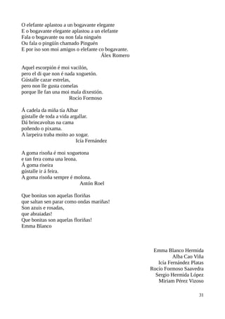O elefante aplastou a un bogavante elegante
E o bogavante elegante aplastou a un elefante
Fala o bogavante ou non fala ninguén
Ou fala o pingüín chamado Pinguén
E por iso son moi amigos o elefante co bogavante.
Álex Romero
Aquel escorpión é moi vacilón,
pero el di que non é nada xoguetón.
Gústalle cazar estrelas,
pero non lle gusta comelas
porque lle fan una moi mala dixestión.
Rocío Formoso
Á cadela da miña tía Albar
gústalle de toda a vida argallar.
Dá brincavoltas na cama
poñendo o pixama.
A larpeira traba moito ao xogar.
Icía Fernández
A goma risoña é moi xoguetona
e tan fera coma una leona.
Á goma riseira
gústalle ir á feira.
A goma risoña sempre é molona.
Antón Roel
Que bonitas son aquelas floriñas
que saltan sen parar como ondas mariñas!
Son azuis e rosadas,
que abraiadas!
Que bonitas son aquelas floriñas!
Emma Blanco
Emma Blanco Hermida
Alba Cao Viña
Icía Fernández Platas
Rocío Formoso Saavedra
Sergio Hermida López
Miriam Pérez Vizoso
31
 
