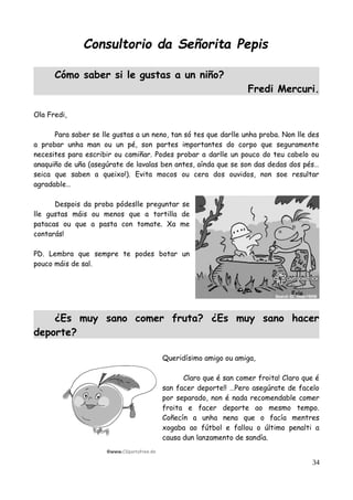 Consultorio da Señorita Pepis
Cómo saber si le gustas a un niño?
Fredi Mercuri.
Ola Fredi,
Para saber se lle gustas a un neno, tan só tes que darlle unha proba. Non lle des
a probar unha man ou un pé, son partes importantes do corpo que seguramente
necesites para escribir ou camiñar. Podes probar a darlle un pouco do teu cabelo ou
anaquiño de uña (asegúrate de lavalas ben antes, aínda que se son das dedas dos pés…
seica que saben a queixo!). Evita mocos ou cera dos ouvidos, non soe resultar
agradable…
Despois da proba pódeslle preguntar se
lle gustas máis ou menos que a tortilla de
patacas ou que a pasta con tomate. Xa me
contarás!
PD. Lembra que sempre te podes botar un
pouco máis de sal.
¿Es muy sano comer fruta? ¿Es muy sano hacer
deporte?
Queridísimo amigo ou amiga,
Claro que é san comer froita! Claro que é
san facer deporte!! …Pero asegúrate de facelo
por separado, non é nada recomendable comer
froita e facer deporte ao mesmo tempo.
Coñecín a unha nena que o facía mentres
xogaba ao fútbol e fallou o último penalti a
causa dun lanzamento de sandía.
34
 