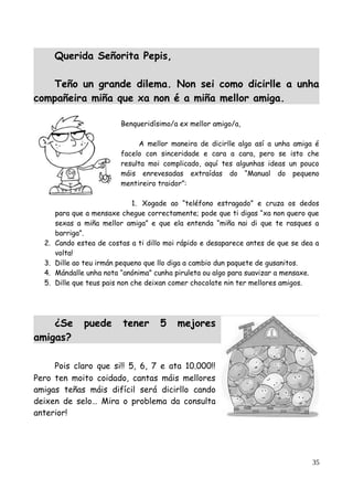 Querida Señorita Pepis,
Teño un grande dilema. Non sei como dicirlle a unha
compañeira miña que xa non é a miña mellor amiga.
Benqueridísimo/a ex mellor amigo/a,
A mellor maneira de dicirlle algo así a unha amiga é
facelo con sinceridade e cara a cara, pero se isto che
resulta moi complicado, aquí tes algunhas ideas un pouco
máis enrevesadas extraídas do “Manual do pequeno
mentireiro traidor”:
1. Xogade ao “teléfono estragado” e cruza os dedos
para que a mensaxe chegue correctamente; pode que ti digas “xa non quero que
sexas a miña mellor amiga” e que ela entenda “miña nai di que te rasques a
barriga”.
2. Cando estea de costas a ti dillo moi rápido e desaparece antes de que se dea a
volta!
3. Dille ao teu irmán pequeno que llo diga a cambio dun paquete de gusanitos.
4. Mándalle unha nota “anónima” cunha piruleta ou algo para suavizar a mensaxe.
5. Dille que teus pais non che deixan comer chocolate nin ter mellores amigos.
¿Se puede tener 5 mejores
amigas?
Pois claro que si!! 5, 6, 7 e ata 10.000!!
Pero ten moito coidado, cantas máis mellores
amigas teñas máis difícil será dicirllo cando
deixen de selo… Mira o problema da consulta
anterior!
35
 
