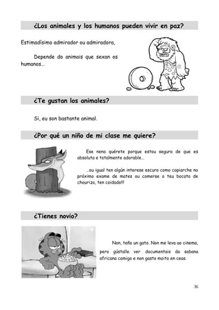 ¿Los animales y los humanos pueden vivir en paz?
Estimadísimo admirador ou admiradora,
Depende do animais que sexan os
humanos…
¿Te gustan los animales?
Si, eu son bastante animal.
¿Por qué un niño de mi clase me quiere?
Ese neno quérete porque estou segura de que es
absoluta e totalmente adorable…
…ou igual ten algún interese escuro como copiarche no
próximo exame de mates ou comerse o teu bocata de
chourizo, ten coidado!!!
¿Tienes novio?
Non, teño un gato. Non me leva ao cinema,
pero gústalle ver documentais da sabana
africana comigo e non gasto moito en ceas.
36
 