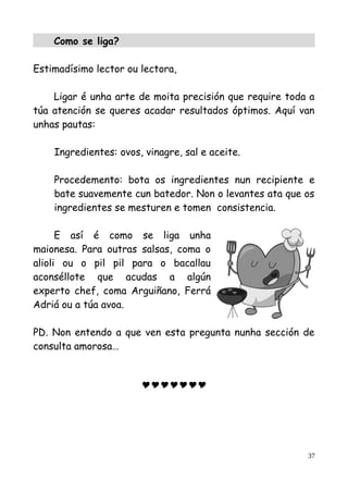 Como se liga?
Estimadísimo lector ou lectora,
Ligar é unha arte de moita precisión que require toda a
túa atención se queres acadar resultados óptimos. Aquí van
unhas pautas:
Ingredientes: ovos, vinagre, sal e aceite.
Procedemento: bota os ingredientes nun recipiente e
bate suavemente cun batedor. Non o levantes ata que os
ingredientes se mesturen e tomen consistencia.
E así é como se liga unha
maionesa. Para outras salsas, coma o
alioli ou o pil pil para o bacallau
aconséllote que acudas a algún
experto chef, coma Arguiñano, Ferrá
Adriá ou a túa avoa.
PD. Non entendo a que ven esta pregunta nunha sección de
consulta amorosa…

37
 