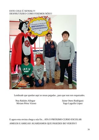 ESTE COLE É XENIAL!!!
DESFRUTÁDEO COMO FIXEMOS NÓS!!!
Lembrade que quedan aquí as nosas pegadas , para que non nos esquezades.
Noa Rañales Allegue Jaime Otero Rodríguez
Miriam Pérez Vizoso Yago Laguillo López
E agora esta revista chega a súa fin... ATA O PRÓXIMO CURSO ESCOLAR
AMIGOS E AMIGAS! AGARDAMOS QUE PASEDES BO VERÁN!!!
39
 