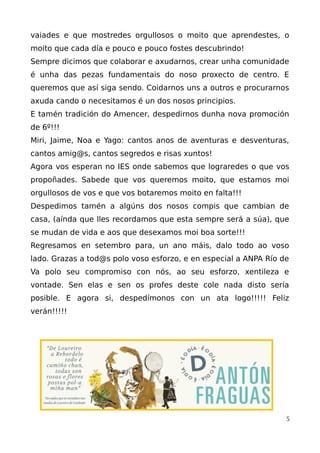 vaiades e que mostredes orgullosos o moito que aprendestes, o
moito que cada día e pouco e pouco fostes descubrindo!
Sempre dicimos que colaborar e axudarnos, crear unha comunidade
é unha das pezas fundamentais do noso proxecto de centro. E
queremos que así siga sendo. Coidarnos uns a outros e procurarnos
axuda cando o necesitamos é un dos nosos principios.
E tamén tradición do Amencer, despedirnos dunha nova promoción
de 6º!!!
Miri, Jaime, Noa e Yago: cantos anos de aventuras e desventuras,
cantos amig@s, cantos segredos e risas xuntos!
Agora vos esperan no IES onde sabemos que lograredes o que vos
propoñades. Sabede que vos queremos moito, que estamos moi
orgullosos de vos e que vos botaremos moito en falta!!!
Despedimos tamén a algúns dos nosos compis que cambian de
casa, (aínda que lles recordamos que esta sempre será a súa), que
se mudan de vida e aos que desexamos moi boa sorte!!!
Regresamos en setembro para, un ano máis, dalo todo ao voso
lado. Grazas a tod@s polo voso esforzo, e en especial a ANPA Río de
Va polo seu compromiso con nós, ao seu esforzo, xentileza e
vontade. Sen elas e sen os profes deste cole nada disto sería
posible. E agora si, despedímonos con un ata logo!!!!! Feliz
verán!!!!!
5
 