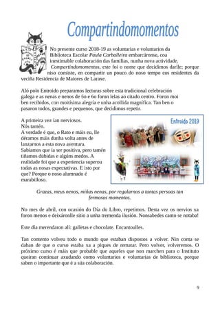 No presente curso 2018-19 as voluntarias e voluntarios da
Biblioteca Escolar Paula Carballeira embarcáronse, coa
inestimable colaboración das familias, nunha nova actividade.
Compartindomomentos, este foi o nome que decidimos darlle; porque
niso consiste, en compartir un pouco do noso tempo cos residentes da
veciña Residencia de Maiores de Laraxe.
Aló polo Entroido preparamos lecturas sobre esta tradicional celebración
galega e as nenas e nenos de 5o e 6o foron lelas ao citado centro. Foron moi
ben recibidos, con moitísima alegría e unha acollida magnífica. Tan ben o
pasaron todos, grandes e pequenos, que decidimos repetir.
A primeira vez ían nerviosos.
Nós tamén.
A verdade é que, o Rato e máis eu, lle
déramos máis dunha volta antes de
lanzarnos a esta nova aventura.
Sabiamos que ía ser positiva, pero tamén
tiñamos dúbidas e algúns medos. A
realidade foi que a experiencia superou
todas as nosas expectativas. E isto por
que? Porque o noso alumnado é
marabilloso.
Grazas, meus nenos, miñas nenas, por regalarnos a tantas persoas tan
fermosos momentos.
No mes de abril, con ocasión do Día do Libro, repetimos. Desta vez os nervios xa
foron menos e deixáronlle sitio a unha tremenda ilusión. Nonsabedes canto se notaba!
Este día merendaron alí: galletas e chocolate. Encantoulles.
Tan contento volveu todo o mundo que estaban dispostos a volver. Nin conta se
daban de que o curso estaba xa a piques de rematar. Pero volver, volveremos. O
próximo curso é máis que probable que aqueles que non marchen para o Instituto
queiran continuar axudando como voluntarios e voluntarias de biblioteca, porque
saben o importante que é a súa colaboración.
9
 