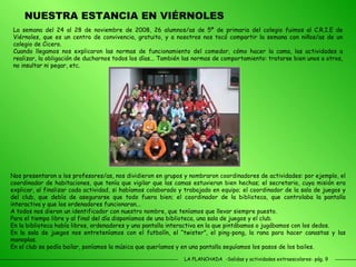 LA PLANCHADA  -Salidas y actividades extraescolares- pág. 9 NUESTRA ESTANCIA EN VIÉRNOLES La semana del 24 al 28 de noviembre de 2008, 26 alumnos/as de 5º de primaria del colegio fuimos al C.R.I.E de Viérnoles, que es un centro de convivencia, gratuito, y a nosotros nos tocó compartir la semana con niños/as de un colegio de Cicero. Cuando llegamos nos explicaron las normas de funcionamiento del comedor, cómo hacer la cama, las actividades a realizar, la obligación de ducharnos todos los días... También las normas de comportamiento: tratarse bien unos a otros, no insultar ni pegar, etc.  Nos presentaron a los profesores/as, nos dividieron en grupos y nombraron coordinadores de actividades: por ejemplo, el coordinador de habitaciones, que tenía que vigilar que las camas estuvieran bien hechas; el secretario, cuya misión era explicar, al finalizar cada actividad, si habíamos colaborado y trabajado en equipo; el coordinador de la sala de juegos y del club, que debía de asegurarse que todo fuera bien; el coordinador de la biblioteca, que controlaba la pantalla interactiva y que los ordenadores funcionaran... A todos nos dieron un identificador con nuestro nombre, que teníamos que llevar siempre puesto. Para el tiempo libre y al final del día disponíamos de una biblioteca, una sala de juegos y el club. En la biblioteca había libros, ordenadores y una pantalla interactiva en la que pintábamos o jugábamos con los dedos. En la sala de juegos nos entreteníamos con el futbolín, el “twister”, el ping-pong, la rana para hacer canastas y las manoplas. En el club se podía bailar, poníamos la música que queríamos y en una pantalla seguíamos los pasos de los bailes. 