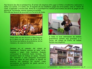 LA PLANCHADA  -Salidas y actividades extraescolares- pág. 10 Nos llevaron dos días al polideportivo. El primer día elegimos entre jugar al fútbol, al badminton, baloncesto o saltar a la cuerda, a la comba, etc. El segundo día nos enseñaron juegos de varios países, como el “rebote de culos”, el pescador y muchos más. Antes de ir al polideportivo también practicamos una serie de juegos en una piscina de Torrelavega, adonde viajamos en autobús. Otro día nos llevaron de excursión a la Ferrería de Cades.  Vimos cómo era una ferrería y cómo funcionó en la época en que estuvo en activo. En la ferroteca nos hablaron de prehistoria, de los romanos y de cosas de Cantabria.  A Pablo le tocó disfrazarse de hombre prehistórico (estaba muy gracioso); y a Carlos, del colegio de Cicero, de romano (estaba muy elegante).  Comimos en el comedor del colegio de Puentenansa. Pusieron patatas en salsa verde, ensalada y yogur; todo buenísimo. Después continuamos la excursión hasta Carmona. Nos mandaron hacer un trabajo en equipo. Teníamos que contestar a unas preguntas investigando sobre las casas de este pueblo. A algunos de nosotros nos ayudaron los vecinos. Luego merendamos un bocadillo de jamón serrano y regresamos al C.R.I.E.  