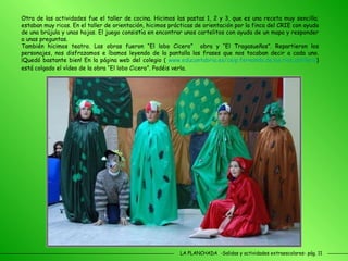 LA PLANCHADA  -Salidas y actividades extraescolares- pág. 11 Otra de las actividades fue el taller de cocina. Hicimos las pastas 1, 2 y 3, que es una receta muy sencilla; estaban muy ricas. En el taller de orientación, hicimos prácticas de orientación por la finca del CRIE con ayuda de una brújula y unas hojas. El juego consistía en encontrar unos cartelitos con ayuda de un mapa y responder a unas preguntas.  También hicimos teatro. Las obras fueron “El lobo Cicero”  obra y “El Tragasueños”. Repartieron los personajes, nos disfrazamos e íbamos leyendo de la pantalla las frases que nos tocaban decir a cada uno. ¡Quedó bastante bien! En la página web del colegio (  www.educantabria.es/ceip.fernando.de.los.rios.astillero ) está colgado el vídeo de la obra “El lobo Cicero”. Podéis verla. 