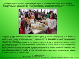 LA PLANCHADA  -Salidas y actividades extraescolares- pág. 12 Otra de las actividades de ocio fue el cine. Una noche, después de ducharnos y cenar, vimos la película “Bajo cero”. Otra noche nos visitó una inmigrante de Nigeria, llamada Bosede, y le preguntamos cosas sobre ella. No hablaba bien el español, que estaba aprendiéndolo en la Cruz Roja de Torrelavega, en donde había sido acogida. El comedor del CRIE se encuentra en un edificio aparte. Además de nosotros, había chicos/as de un instituto de Andalucía y de Salamanca. Las mesas eran de seis personas. Cada día había un encargado diferente, que ponía la mesa, servía la comida y recogía los platos y cubiertos. La comida era rica y no pasamos nada de hambre. Para merendar nos daban siempre un bocadillo. Todos los días nos despertaban a las 8.00 h. Nos íbamos a la cama a las 11.00 h. de la noche. Sólo el día de la discoteca nos quedamos un poco más. Fue la fiesta de despedida con los niños/as de Cicero. A algunos les entraron ganas de llorar porque era el último día. Hicimos amigos, nos lo pasamos bien juntos y, aunque muchos de nosotros no habíamos ido nunca de campamento, nadie se tuvo que volver con sus padres, excepto una niña del otro colegio. Nosotras recomendaríamos a los niños que les toque ir el año que viene, que vayan; y a sus padres les decimos que no se preocupen porque estarán en buenas manos.  Irene Iglesias Rivero  Marta Isabel García de la Maza 