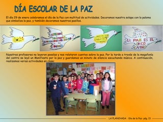 LA PLANCHADA  -Día de la Paz- pág. 13 DÍA ESCOLAR DE LA PAZ El día 29 de enero celebramos el día de la Paz con multitud de actividades. Decoramos nuestra solapa con la paloma que simboliza la paz, y también decoramos nuestros pasillos. Nuestros profesores no leyeron poesías y nos relataron cuentos sobre la paz. Por la tarde a través de la megafonía del centro se leyó un Manifiesto por la paz y guardamos un minuto de silencio escuchando música. A continuación, realizamos varias actividades en clase:  