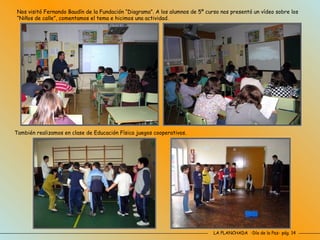 LA PLANCHADA  -Día de la Paz- pág. 14 Nos visitó Fernando Baudín de la Fundación “Diagrama”. A los alumnos de 5º curso nos presentó un vídeo sobre los “Niños de calle”, comentamos el tema e hicimos una actividad. También realizamos en clase de Educación Física juegos cooperativos. 