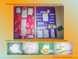 LA PLANCHADA  -Día de la Paz- pág. 15 Durante la semana se pudo visitar nuestra exposición con los trabajos que realizamos en clase. De 16,30 a 17,30 visitamos con nuestros padres el mercadillo de comercio justo de “Intermón-Oxfam”. 