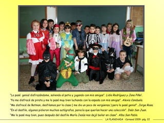 LA PLANCHADA  -Carnaval 2009- pág. 22 “ Lo pasé  genial disfrazándome, saliendo al patio y jugando con mis amigas”.  Lidia Rodríguez y Jana Piñel . “ Yo me disfracé de pirata y me lo pasé muy bien luchando con la espada con mis amigas”.  Alexia Canduela. “ Me disfracé de Batman, desfilamos por la clase ( me dio un poco de vergüenza ) pero lo   pasé genial”.  Jorge Rosa. “ En el desfile, algunos pidieron muchos autógrafos, parecía que querían hacer una colección”.  Inés San Juan. “ Me lo pasé muy bien, pues después del desfile María Jesús nos dejó bailar en clase” . Alba San Pablo. 