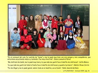 LA PLANCHADA  -Carnaval 2009- pág. 26 “ En el carnaval del cole fui vestida de “leona” y me lo pasé muy bien con mis amigos y mis compañeros, que estuvimos escuchando música y bailando. Fue muy divertido”.  Enara Lamadrid Pérez. “ Me disfracé de bebé, me lo pasé muy bien y lo que más me gustó fue el desfile de disfraces”.  Sofía Blanco. “ Lo que más me gustó de toda la fiesta fue el desfile de disfraces y quedé el primero”.  Néstor Rivas Jorrín. “ Fui de Ángel y me lo pasé genial, sobre todo en el desfile y en el baile”.  Pablo Sancibrián Ruíz.  