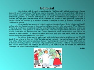 Editorial Con el número 60 de nuestra  revista escolar  “La Planchada”, editado en diciembre, hemos despedido una trayectoria de 20 años de eiciones impresas. Con este primaveral número 61 damos la bienvenida a nuestra edición digital. Son varios los motivos que nos impulsan a tomar esta nueva vía: el primero es ajustarnos al ritmo de los tiempos y al uso de las nuevas tecnologías; el segundo reducir el consumo de papel para concienciarnos de la necesidad del ahorro de este producto y proteger la destrucción de los bosques  y el tercero, estamos en tiempos de crisis y debemos contribuir a la reducción de  gastos. Otra novedad que se acerca a nuestro centro (también al resto de los colegios de España) es la prueba de diagnóstico que se debe aplicar, obligatoriamente, a los alumnos de 4º de Educación Primaria. El objetivo de la misma es medir las competencias que han adquirido los alumnos, a lo largo  de su escolarización, para aplicar a la vida lo aprendido, para resolver problemas cotidianos, para saber buscar y descifrar las informaciones, etc… Dichos resultados serán comunicados a cada una de las familias de esos alumnos  y también al centro educativo para que éste pueda tomar las medidas necesarias que permitan mejorar los resultados. Por último, deseo anunciarles la celebración de la Semana Cultural del centro, del 27 al 30 de abril, que este curso lleva por título “De todas partes” haciendo referencia a la convivencia pacífica, tolerante y solidaria en nuestra escuela de alumnos y alumnas que provienen de 17 países diferentes, con 6 idiomas distintos y prácticas culturales o religiosas diversas. Les animo a visitar el colegio en esos días para ver las exposiciones de trabajos de los niños y ser partícipes de los valores que intentamos compartir con toda la comunidad escolar. P.G.R. 