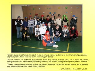 LA PLANCHADA  -Carnaval 2009- pág. 28 “ En este carnaval nos hemos disfrazado todos de piratas, hicimos un desfile en el gimnasio en el que ganamos el primer premio. Me lo pasé muy bien”.  Samuel Regato De Paz. “ Fue un carnaval con disfraces muy variados, todos muy bonitos, nuestra clase, con la ayuda de Natalia, consiguió hacer unos disfraces de piratas muy buenos, y por la tanto conseguimos el primer premio”.  Candela   “ En este carnaval hemos decorado la clase con cañones, banderas, con muchos motivos piratas, nos lo pasamos muy bien adornando el aula”.  Darío Prieto Quintana. 