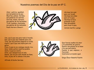 LA PLANCHADA  -Actividades de clase- pág. 35 Amor, justicia, igualdad,    son las palabras de paz. Muertes, peleas, heridos, son palabras sin sentido. Caricias, besos, abrazos, son gestos de los hermanos.  Tiros, bombas, atentados, son gestos de los malvados. Paula Herrero Olavarri   Abrimos los ojos para ver la paz. Abrimos los oídos para oír la paz. Abrimos la boca pidiendo la paz. Nos abrazamos para tocar la paz. Adrián Castillo   Luengo Uno, que la paz sea para todo el mundo. Dos, que la paz sea también para vos. Tres, que las pistolas disparen al revés. Cuatro, que la paz sea hasta para los  gatos. Cinco, la paz no se consigue siendo rico.   Seis, todos juntos vosotros podéis. Siete; la paz se siente. Ocho, que desaparezca el odio. Nueve, que de paz este mundo se llene. Diez, la paz de la cabeza a los pies. Alfredo Arteche Serrano   Que lluevan sueños de amor y no pesadillas de guerra; Quiero una paloma en la mano y no una metralleta. Cuando  la  paz  empiece  a funcionar, tendremos un mundo igual. Diego Óscar Basanta Puente Nuestros poemas del Día de la paz en 6º C. 