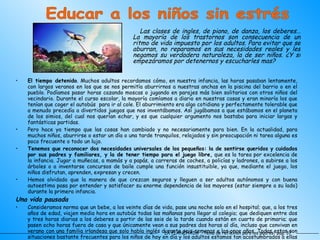 El tiempo detenido . Muchos adultos recordamos cómo, en nuestra infancia, las horas pasaban lentamente, con largos veranos en los que se nos permitía aburrirnos a nuestras anchas en la piscina del barrio o en el pueblo. Podíamos pasar horas cazando moscas o jugando en parajes más bien solitarios con otros niños del vecindario. Durante el curso escolar, la mayoría comíamos a diario en nuestras casas y eran minoría los que tenían que coger el autobús  para ir al cole. El aburrimiento era algo cotidiano y perfectamente tolerable que a menudo precedía a divertidos juegos que nos inventábamos. Así jugábamos a que estábamos en el planeta de los simios, del cual nos querían echar, y es que cualquier argumento nos bastaba para iniciar largas y fantásticas partidas. Pero hace ya tiempo que las cosas han cambiado y no necesariamente para bien. En la actualidad, para muchos niños, aburrirse o estar un día o una tarde tranquilos, relajados y sin preocupación ni tarea alguna es poco frecuente o todo un lujo. Tenemos que reconocer dos necesidades universales de los pequeños: la de sentirse queridos y cuidados por sus padres y familiares, y la de tener tiempo para el juego libre,  que es la tarea por excelencia de la infancia. Jugar a muñecas, a mamás y a papás, a carreras de coches, a policías y ladrones, a subirse a los árboles o a inventarse concursos de baile cumple una función insustituible, ya que, mediante el juego, los niños disfrutan, aprenden, expresan y crecen.  Hemos olvidado que la manera de que crezcan seguros y lleguen a ser adultos autónomos y con buena autoestima pasa por entender y satisfacer su enorme dependencia de los mayores (estar siempre a su lado) durante la primera infancia.  Una vida pausada Consideramos norma que un bebe, a los veinte días de vida, pase una noche solo en el hospital; que, a los tres años de edad, viajen media hora en autobús todas las mañanas para llegar al colegio; que dediquen entre dos y tres horas diarias a los deberes a partir de las seis de la tarde cuando están en cuarto de primaria; que pasen ocho horas fuera de casa y que únicamente vean a sus padres dos horas al día, incluso que convivan en verano con una familia irlandesa que solo habla inglés durante seis semanas a los once años. Todas estas son situaciones bastante frecuentes para los niños de hoy en día y los adultos estamos tan acostumbrados a ellas que, a menudo, no somos conscientes del enorme estrés que conllevan y de las consecuencias que pueden generar en los más pequeños. LA PLANCHADA  -Tema de reflexión para los padres- pág. 37 Educar a los niños sin estrés Las clases de ingles, de piano, de danza, los deberes… La mayoría de los trastornos son consecuencia de un ritmo de vida impuesto por los adultos. Para evitar que se aburran, no reparamos en sus necesidades reales y les negamos su verdadera naturaleza, la de ser niños. ¿Y si empezáramos por detenernos y escucharles mas? 