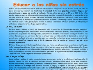 Debido a la aceptación social de un modo de vida acelerado y ocupado y a que, muchas veces, los niños no saben expresar su malestar,  los trastornos de ansiedad de los más pequeños raramente llegan a ser diagnosticados, a pesar de su alta prevalencia.  Así, se estima que entre un 5% y un 20% de los niños pueden presentar este problema en algún momento de sus vidas. La aparición de miedos –a la oscuridad, a los castigos, a hacer el ridículo en clase- o el temor a que algo malo les suceda a los padres -como ocurre en la llamada "ansiedad de separación"- puede ser un motivo de alerta. Sin embargo, lo más habitual es que sean los síntomas físicos -como, por ejemplo, el dolor de barriga o de cabeza sin causa aparente, o el hacerse pis en la cama- los que nos avisen de que algo no va bien. Un niño, un mundo Por otra parte, a menudo el estrés que padecen los niños es un reflejo de cómo nos encontramos los padres. Por eso, el primer paso para prevenir esta dolencia es mirarnos a nosotros mismos y reflexionar sobre la vida que llevamos. Si pasamos los días agobiados, con sensación de estar perdiéndonos cosas por el camino o si vivimos fantaseando con un tiempo futuro en el que todo sea más sencillo, si demasiado a menudo nos encontramos chillando a los seres queridos, está claro que algo no funciona y que padecemos una tensión importante.  Simplificar nuestra vida y la de nuestros hijos se convierte, entonces, en una tarea obligada y prioritaria. El hecho de que una actividad, una película o incluso una fiesta sea apta o pensada para niños no significa que todos los pequeños deban participar o acceder a ella, ni que sea buena para todos. Debemos escuchar lo que dice cada niño y respetar su individualidad: hay pequeños muy sociables y lanzados, y otros más inhibidos y con dificultades para exteriorizar sus sentimientos, pero esto no significa que unos sean mejores que otros. Todos los niños tienen sus propias fortalezas y debilidades. Ser el mejor reflejo Como madres y padres, la mejor herramienta que tenemos para evitar el estrés infantil es la escucha. Si pasamos tiempo con ellos y atendemos sus sentimientos, sabremos cuándo están listos para emprender nuevas actividades y cuándo es mejor esperar. Podemos ayudarles a expresar lo que les pasa y hablar de lo que les molesta. En su tiempo libre, podemos priorizar el juego y el deporte al aire libre y hacer con ellos cosas tan simples como cocinar un bizcocho, subir una montaña o buscar piedras bonitas en un río . Y, sobre todo, la lección, más importante: que vean que nosotros nos cuidamos y nos valoramos y que les enseñamos a quererse con sus limitaciones e imperfecciones , haciéndoles ver que, aunque se equivoquen, suspendan, tengan miedo o vergüenza, les vamos a seguir amando en condiciones. ¡ Porque nadie es perfecto! LA PLANCHADA  -Tema de reflexión para los padres- pág. 38 Educar a los niños sin estrés 