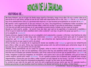 LA PLANCHADA  -Rincón de la Igualdad- pág. 39 RINCÓN DE LA IGUALDAD Me llamo Nishant, que en el lugar de donde vengo significa Claridad y tengo trece años. Os voy a contar cómo es la asociación en la que estoy, porque es una de las cosas más importantes de mi vida. Soy  socia   de un  grupo   en el que hay otros adolescentes como yo y personas más mayores y lo que hacemos principalmente es vacunar de la  polio  .  Me apunté a esta organización un día que vinieron a mi casa y me preguntaron si estábamos todos vacunados. Les dije que sí, y me explicaron que había muchas niñas y niños sin vacunar y que ellos se dedicaban a vacunarlos.  A mí eso me extrañó mucho porque en mi casa siempre se ponía mucho cuidado con las cosas de la salud.  Quizás yo tenía suerte, quizás.… de pronto tuve una idea, ¿por qué no me apuntaba a la asociación y enseñaba a otros lo que mi mamá me había enseñado sobre cómo cuidarse?. Les dije a la gente del grupo que quería  participar  en la campaña de  vacunación.    Desde entonces, algunas tardes voy con un compañero de la asociación a vacunar e informar a las familias de cómo hay que hacer para que la casa tenga unas condiciones  saludables   : que hay que hacer para qué no te piquen los mosquitos; qué  hábitos   de  higiene   hay que tener; qué alimentos son imprescindibles para crecer sanos.., y les insistimos mucho en que vayan al centro de salud.  Otras tardes voy a la escuela de la organización donde nos enseñan a dar  masajes   y ejercicios de rehabilitación para niños y niñas con polio. Estoy muy impresionada porque esto me está sirviendo para enterarme mejor de lo que pasa por ahí, creo que antes vivía en una nube.  Además, ¡estoy aprendiendo una de cosas! Por ejemplo, antes no tenía ni idea de lo que era una  asamblea   y en la asociación dale que te dale con las asambleas. Cada quince días hay una asamblea donde todos juntos vemos como marchan las actividades que estamos haciendo y qué otras cosas se nos ocurren que se pueden hacer. La  opinión   de todos, tengamos la edad que tengamos, es vinculante, esto quiere decir que no sólo hablamos, sino que se tiene en cuenta nuestra opinión para tomar  decisiones   . Yo por ejemplo propuse que hiciésemos una campaña para recoger impermeables y botas para que los niños y niñas tuviesen con qué taparse en las lluvias. Y se hizo, mi madre fue la primera en dar todos nuestros chubasqueros pequeños y recoger los del resto de mis familiares.  La verdad es que cada día me gusta ser socia de esta organización porque siento que soy útil, aprendo mucho y pienso que gracias a lo que hacemos nosotros mismos y los demás habitantes de mi aldea, vivimos mejor.  HISTORIAS DE... 