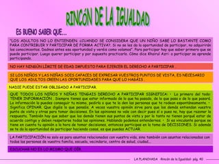 LA PLANCHADA  -Rincón de la Igualdad- pág. 40 "LOS ADULTOS NO LO ENTIENDEN. ¿CUANDO SE CONSIDERA QUE UN NIÑO SABE LO BASTANTE COMO PARA CONTRIBUIR Y PARTICIPAR DE FORMA ACTIVA?. Si no se les da la oportunidad de participar, no adquirirán los conocimientos. Dadnos antes esa oportunidad y veréis como volamos". Para participar hay que saber primero que se puede participar. Luego querer participar y por supuesto practicarlo. Cómo dice Khairul Azri: a participar se aprende participando.  NO HAY NINGÚN LÍMITE DE EDAD IMPUESTO PARA EJERCER EL DERECHO A PARTICIPAR .  SI LOS NIÑOS Y LAS NIÑAS SOIS CAPACES DE EXPRESAR VUESTROS PUNTOS DE VISTA, ES NECESARIO QUE LOS ADULTOS CREEN LAS OPORTUNIDADES PARA QUE LO HAGÁIS .  NADIE PUEDE ESTAR OBLIGADO A PARTICIPAR.  QUE TODOS LOS NIÑOS Y NIÑAS TENGAIS DERECHO A PARTICIPAR SIGNIFICA: •  Lo primero del todo: TENER INFORMACIÓN . Siempre tienes que estar informado de lo que ha pasado, de lo que pasa o de lo que pasará. La información la puedes conseguir tu mismo, pedirla o que te la den las personas que te rodean espontáneamente. •  Significa OPINAR. Que digáis lo que pensáis. A veces vuestra opinión sirve para que los demás entiendan vuestro punto de vista y otras para tomar decisiones. En las opiniones no vale con decir pues sí o pues no, hay que razonar la respuesta. También hay que saber que los demás tienen sus puntos de vista y por lo tanto no tienen porqué estar de acuerdo contigo y deben respetarse todas las opiniones. Hablando podemos entendernos. •  Si es vinculante porque se tiene en cuenta tu opinión a la hora de tomar decisiones, entonces participas en la toma de DECISIONES. Si además se te da la oportunidad de participar haciendo cosas, es que puedes ACTUAR.  LA PARTICIPACIÓN no solo es para asuntos relacionados con vuestra vida, sino también con asuntos relacionados con todas las personas de vuestra familia, escuela, vecindario, centro de salud, ciudad...  ESCUCHAR NO ES LO MISMO QUE OÍR.  RINCÓN DE LA IGUALDAD ES BUENO SABER QUE... 