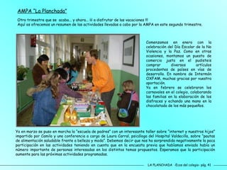 LA PLANCHADA  -Ecos del colegio- pág. 41 AMPA “La Planchada” Otro trimestre que se  acaba... y ahora... ¡¡¡ a disfrutar de las vacaciones !!!  Aquí os ofrecemos un resumen de las actividades llevadas a cabo por la AMPA en este segundo trimestre. Comenzamos en enero con la celebración del Día Escolar de la No Violencia y la Paz. Como en otras ocasiones, montamos un puesto de comercio justo en el pudisteis comprar diversos artículos procedentes de países en vías de desarrollo. En nombre de Intermón OXFAM, muchas gracias por vuestra aportación. Ya en febrero se celebraron los carnavales en el colegio, colaborando las familias en la elaboración de los disfraces y echando una mano en la chocolatada de los más pequeños. Ya en marzo se puso en marcha la “escuela de padres” con un interesante taller sobre “internet y nuestros hijos” impartido por Camilo y una conferencia a cargo de Laura Carral, psicóloga del Hospital Valdecilla, sobre “pautas de alimentación saludable frente a belleza y moda”. Debemos decir que nos ha sorprendido negativamente la poca participación en las actividades teniendo en cuenta que en la encuesta previa que habíamos enviado había un número importante de personas interesadas en los distintos temas propuestos. Esperamos que la participación aumente para las próximas actividades programadas. 