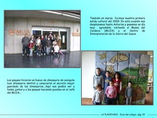 LA PLANCHADA  -Ecos del colegio- pág. 42 También en marzo  hicimos nuestra primera salida cultural del 2009. En esta ocasión nos desplazamos hasta Asturias y pasamos un día muy  agradable, visitando el Museo del Jurásico (MUJA) y el Centro de Interpretación de la Sierra del Sueve.  Los peques hicieron un huevo de dinosaurio de escayola ¡con dinosaurio dentro! y conocieron el secreto mejor guardado de los dinosaurios...Aquí nos podéis ver a todos juntos y a los peques haciendo puzzles en el café del MUJA... 