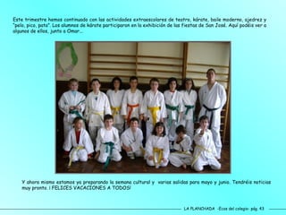 LA PLANCHADA  -Ecos del colegio- pág. 43 Este trimestre hemos continuado con las actividades extraescolares de teatro, kárate, baile moderno, ajedrez y “pelo, pico, pata”. Los alumnos de kárate participaron en la exhibición de las fiestas de San José. Aquí podéis ver a algunos de ellos, junto a Omar... Y ahora mismo estamos ya preparando la semana cultural y  varias salidas para mayo y junio. Tendréis noticias muy pronto. ¡ FELICES VACACIONES A TODOS!  