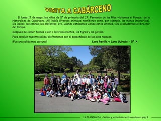 LA PLANCHADA  -Salidas y actividades extraescolares- pág. 8 El lunes 17 de mayo, los niños de 5º de primaria del C.P. Fernando de los Ríos visitamos el Parque  de la Naturaleza de Cabárceno. Allí había diversos animales mamíferos como, por ejemplo, los monos (mandriles), los leones, las cebras, los elefantes, etc. Cuando estábamos viendo estos últimos, vino a saludarnos el director del Parque. Después de comer fuimos a ver a los rinocerontes, los tigres y los gorilas.  Para concluir nuestra salida, disfrutamos con el espectáculo de las aves rapaces. ¡Fue una salida muy cultural!   Lara Revilla y Lara Guirado – 5º A VISITA A CABÁRCENO 