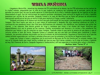 LA PLANCHADA  -Salidas y actividades extraescolares- pág. 9 Llegamos a Retortillo,  mientras los alumnos de 5ºA entraban en la domus, los de 5ºB estuvimos en los restos de la ciudad romana, empezando por la villa en la que todavía se conserva las columnas de la entrada, parte de las paredes de piedra (por las que se podía apreciar la distribución de la villa) y también algunos de los lugares en los que almacenaban el agua. Con las indicaciones de nuestro profesor simulamos como entraría la legión en la villa y también paseamos por encima de las paredes. Después fuimos a la casa de Morillos que se llama así porque se encontraron unas piezas metálicas en las que se metía la leña para meterla al fuego y poder calentarla.  Después entramos en la domus nos recibió una guía disfrazada de una mujer romana normal y corriente de esos tiempos. Nos llevó hasta una sala en la que vimos un audiovisual y después nos dijo nuestros nombres en Latín. A continuación nos mandaron hacer dos filas para disfrazarnos de romanos y de cántabros, nos teníamos que quitar las viseras  y las cámaras. Nos dieron granos de trigo y teníamos que rezar a los dioses del hogar mientras que depositábamos otra vez lo granos en los cuencos. Cuando terminamos nos llevaron a la cocina y nos enseñaron los alimentos que habían o que se conocían en esos tiempos. También vimos lo que sería la nevera en esa época y que el retrete estaba al lado del horno. Después fuimos al comedor que era una sala con sillones para tumbarse y comer tumbado, las paredes estaban decoradas con las actividades de entretenimiento. Seguimos al dormitorio en el que las camas estaban separadas por cortinas y estaban altas para que los animales y los olores no llegaran hasta ellos.  Luego nos fuimos a comer y seguimos con la excursión en Barcena de Pie de Concha por la calzada romana. Una vez en la calzada había que tener mucho cuidado por que es muy fácil darse culadas y no lo digo en broma y también es muy fácil llenarse de barro. Después llegamos a Somaconcha y allí nos esperaba el autobús para volver a Astillero. Mathias Soler Torres 5º A VISITA A JULIÓBRIGA 