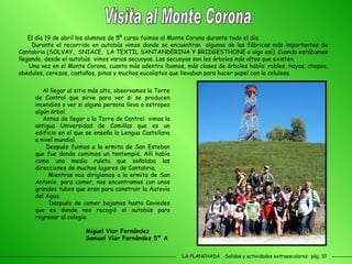 LA PLANCHADA  -Salidas y actividades extraescolares- pág. 10 El día 19 de abril los alumnos de 5º curso fuimos al Monte Corona durante todo el día. Durante el recorrido en autobús vimos donde se encuentran  algunas de las fábricas más importantes de Cantabria (SOLVAY,  SNIACE,  LA TEXTIL SANTANDERINA Y BRIDGESTHONE o algo así). Cuando estábamos llegando, desde el autobús  vimos varias secuoyas. Las secuoyas son los árboles más altos que existen. Una vez en el Monte Corona, cuanto más adentro íbamos, más clases de árboles había: robles, hayas, chopos, abedules, cerezos, castaños, pinos y muchos eucaliptos que llevaban para hacer papel con la celulosa.  Visita al Monte Corona Al llegar al sitio más alto, observamos la Torre de Control que sirve para ver si se producen incendios o ver si alguna persona lleva o estropea algún árbol.  Antes de llegar a la Torre de Control  vimos la antigua Universidad de Comillas que es un edificio en el que se enseña la Lengua Castellana a nivel mundial. Después fuimos a la ermita de San Esteban que fue donde comimos un tentempié. Allí había como una media ruleta que señalaba las direcciones de muchos lugares de Cantabria. Mientras nos dirigíamos a la ermita de San Antonio, para comer, nos encontramos con unos grandes tubos que eran para construir la Autovía del Agua. Después de comer bajamos hasta Caviedes que es donde nos recogió el autobús para regresar al colegio.  Miguel Viar Fernández  Samuel Viar Fernández 5º A 