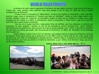 LA PLANCHADA  -Salidas y actividades extraescolares- pág. 11 Lo primero de todo, vamos a agradecer el esfuerzo con que nuestro profesor Jose Luis de Cos hace su trabajo con  unos cansinos como nosotros. Digo esto porque el día 10 mayo de 2010 nos llevó al museo oceanográfico de Santander. Primero vimos el monumento al “Machichaco”, un barco que explotó en Santander, y hubo unos 500  muertos. Luego vimos el monumento al “incendio que hubo en Santander”, donde no hubo ningún muerto, sólo heridos. Después, vimos los “raqueros”, un monumento basado en niños que se saltaban el colegio, para coger monedas que les tiraban a la bahía. A continuación, vimos el monumento a “Pepe Hierro”, que era un escritor madrileño, pero quería mucho a Cantabria. Una vez en el museo marítimo, observamos fetos de delfines, una foca disecada, el material que necesitaba un buzo, animales  marinos, la vida de los pescadores, barcos, animales muy  raros, también  aprendimos que los caballitos de  mar el macho es el que se queda preñado y, por  ultimo, lo que más nos asombró fue que había una ballena que medía  24m. de largo que se encontró en  la  Bahía  de  Santander con su estómago lleno de plásticos. Cuando salimos, fuimos a ver a Cioli. Un cántabro, que siempre está en la playa de los Peligros y en la de los Biquinis. Observamos la placa que le pusieron en el año 1983 a Cioli por salvar más de cien vidas. Luego vimos los barcos de vital Alsar en la Magdalena y animales marinos. También vimos el  monumento a un cantante llamado Jorge Sepúlveda, que hizo una canción a la bahía de Santander, y, por  último, la de Gerardo  Diego, que era un escritor poeta cántabro. Andrea Simón Saiz y Joel Simal Marcos - 5º A VISITA AL MUSEO MARÍTIMO 