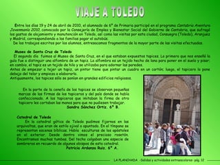 LA PLANCHADA  -Salidas y actividades extraescolares- pág. 12 VIAJE A TOLEDO E ntre los días 19 y 24 de abril de 2010, el alumnado de 6º de Primaria participó en el programa  Cantabria Aventura Jovenmanía 2010 , convocado por la Consejería de Empleo y Bienestar Social del Gobierno de Cantabria, que sufragó los gastos de alojamiento y manutención en Toledo, así como las visitas por esta ciudad, Consuegra (Toledo), Aranjuez y Madrid, correspondiendo a las familias pagar el autobús. De los trabajos escritos por los alumnos, entresacamos fragmentos de la mayor parte de las visitas efectuadas. Museo de Santa Cruz de Toledo El segundo día  fuimos al Museo de Santa Cruz, en el que estaban expuestos tapices. Lo primero que nos enseñó la guía fue a distinguir una alfombra de un tapiz. La alfombra es un tejido hecho de lana para poner en el suelo y pisar; en cambio, el tapiz es un tejido de hilo y se utilizaba para adornar las paredes.  Antes de empezar a tejer un tapiz, un pintor tiene que pintar un cuadro en un cartón; luego, el tapicero lo pone debajo del telar y empieza a elaborarlo.  Antiguamente, los tapices sólo se ponían en grandes edificios religiosos. Catedral de Toledo En la catedral gótica de Toledo pudimos fijarnos en las arquivoltas, que eran de estilo ojival o apuntado. En el tímpano se representan escenas bíblicas. Había  esculturas de los apóstoles en el exterior. Desde dentro vimos el precioso rosetón. Encontramos muchas tumbas. Del techo colgaban una especie de sombreros en recuerdo de algunos obispos de esta catedral.   Patricia Ardanza Ruiz. 6º A. En la parte de la cenefa de los tapices se observan pequeñas marcas de las firmas de los tapiceros y del país donde se había confeccionado. A los tapiceros que imitaban la firma de otro tapicero les cortaban las manos para que no pudiesen trabajar.   Sandra Sánchez Ortiz. 6º B.  