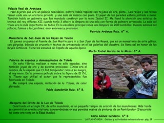 LA PLANCHADA  -Salidas y actividades extraescolares- pág. 14 Palacio Real de Aranjuez Nos dijeron que era un palacio neoclásico. Dentro había tapices con tejidos de oro, plata... Los reyes y las reinas tenían cada uno un oratorio privado  y una sala de música con piano. El papel de las paredes estaba pintado a mano. También había un gabinete que fue mandado construir por la reina Isabel II. Me llamó la atención una estatua de bronce del rey Alfonso XII cuando tenía 3 años y la lámpara de una sala con forma de palmera arrancada. La sala del trono era la más importante de todas. En la escalera principal vimos una lámpara de 200 bombillas. Cuando salimos del palacio, fuimos a los jardines; eran enormes y preciosos.   Patricia Ardanza Ruiz. 6º A. Monasterio de San Juan de los Reyes de Toledo El jueves cruzamos el Puente de San Martín para ir a San Juan de los Reyes, que es un monasterio de arte gótico, con gárgolas, bóveda de crucería y techos de artesonado en el las galerías del claustro. Se llama así en honor de los Reyes Católicos. Tiene los escudos de España de aquella época. Marta Isabel García de la Maza. 6º A. Fábrica de espadas y damasquinados de Toledo En esta fábrica realizan a mano no sólo espadas, sino también joyas de oro y de piedras preciosas.  Tizona  era el nombre de la espada que El Cid Campeador robó a su suegro, el rey moro. En la primera película sobre la figura de El Cid, la  Tizona  que utilizó el actor que le representaba fue fabricada en Toledo. Me compré una espada, imitación de la  Tizona , de color plateado. Pablo Sancibrián Ruiz. 6º B. Mezquita del Cristo de la Luz de Toledo Construida en el siglo IX, de arte musulmán, es un pequeño templo de oración de los musulmanes. Más tarde se convirtió en ermita cristiana, conservándose en sus paredes restos de pinturas de un Pantócrator (Jesucristo tal como era visto en la Edad Media).  Carla Gómez Cerdeiro. 6º B 
