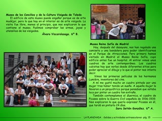 LA PLANCHADA  -Salidas y actividades extraescolares- pág. 15 Museo de los Concilios y de la Cultura Visigoda de Toledo El edificio de este museo puede engañar porque es de arte mudéjar, pero lo que hay en el interior es de arte visigodo. La visita fue libre, menos al principio, que nos explicaron lo que contiene el museo. Pudimos comprobar las armas, joyas y utensilios de los visigodos.  Álvaro Viscarolasaga. 6º B. Museo Reina Sofía de Madrid Hoy, después del desayuno, nos han regalado una camiseta y una bandolera para poder identificarnos en el Parque de Atracciones. Pero primero hemos visitado en Madrid el Museo Reina Sofía, cuyo edificio antes fue un hospital. Al entrar vimos unos cuadros de arte contemporáneo. Los cuadros cubistas hay que verlos desde diferentes sitios para poder apreciar el dibujo y lo que el pintor nos intenta decir. Vimos las primeras películas de los hermanos Lumière, inventores del cine. A mí me gustó mucho un cuadro pintado por una mujer tras haber tenido un sueño. A aquella mujer la llevaron a un psiquiátrico porque pensaban que estaba loca por pintar un cuadro tan extraño. También contemplamos el  Guernica , el cuadro de Picasso sobre la Guerra Civil española de 1936-1939. Nos explicaron lo que quería expresar Picasso en él, que tardó en pintarlo 24 días. Sara Setién González. 6º A. 
