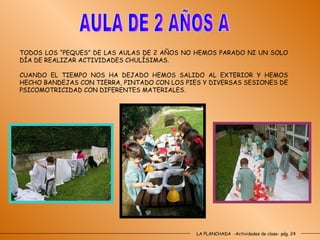 LA PLANCHADA  -Actividades de clase- pág. 24 AULA DE 2 AÑOS A TODOS LOS “PEQUES” DE LAS AULAS DE 2 AÑOS NO HEMOS PARADO NI UN SOLO DÍA DE REALIZAR ACTIVIDADES CHULÍSIMAS. CUANDO EL TIEMPO NOS HA DEJADO HEMOS SALIDO AL EXTERIOR Y HEMOS HECHO BANDEJAS CON TIERRA, PINTADO CON LOS PIES Y DIVERSAS SESIONES DE PSICOMOTRICIDAD CON DIFERENTES MATERIALES. 
