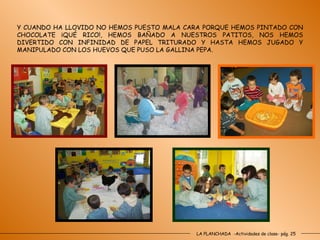 LA PLANCHADA  -Actividades de clase- pág. 25 Y CUANDO HA LLOVIDO NO HEMOS PUESTO MALA CARA PORQUE HEMOS PINTADO CON CHOCOLATE ¡QUÉ RICO!, HEMOS BAÑADO A NUESTROS PATITOS, NOS HEMOS DIVERTIDO CON INFINIDAD DE PAPEL TRITURADO Y HASTA HEMOS JUGADO Y MANIPULADO CON LOS HUEVOS QUE PUSO LA GALLINA PEPA. 